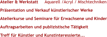 Atelier & Werkstatt       Aquarell /Acryl / Mischtechniken Präsentation und Verkauf künstlerischer Werke Atelierkurse und Seminare für Erwachsene und Kinder Auftragsarbeiten und publizistische Tätigkeit Treff für Künstler und Kunstinteressierte...